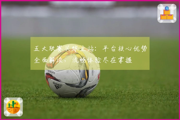 五大联赛买球主站:平台核心优势全面解读,流畅体验尽在掌握