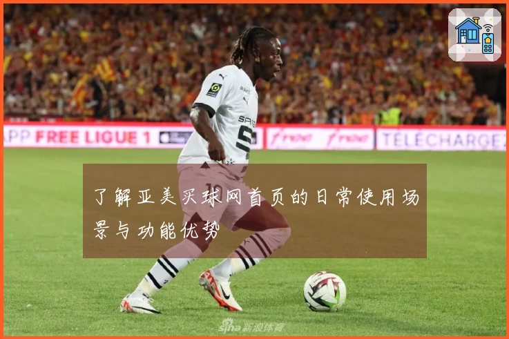 了解亚美买球网首页的日常使用场景与功能优势